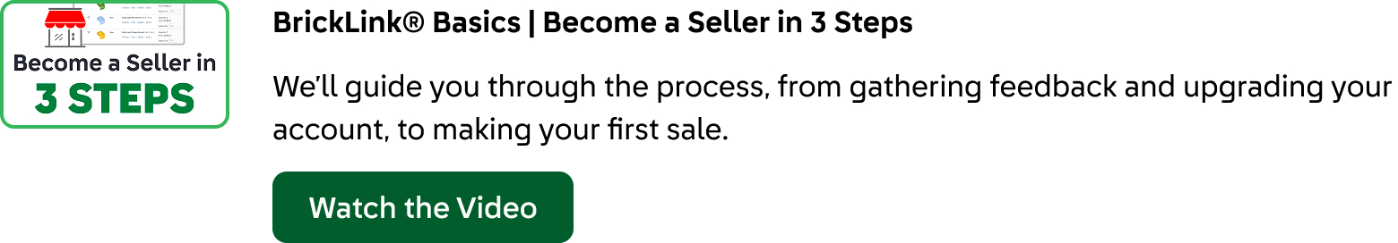 BrickLink® Basics: Become a Seller in 3 Steps. We’ll guide you through the process, from gathering feedback and upgrading your account, to making your first sale. Click here to watch the video.