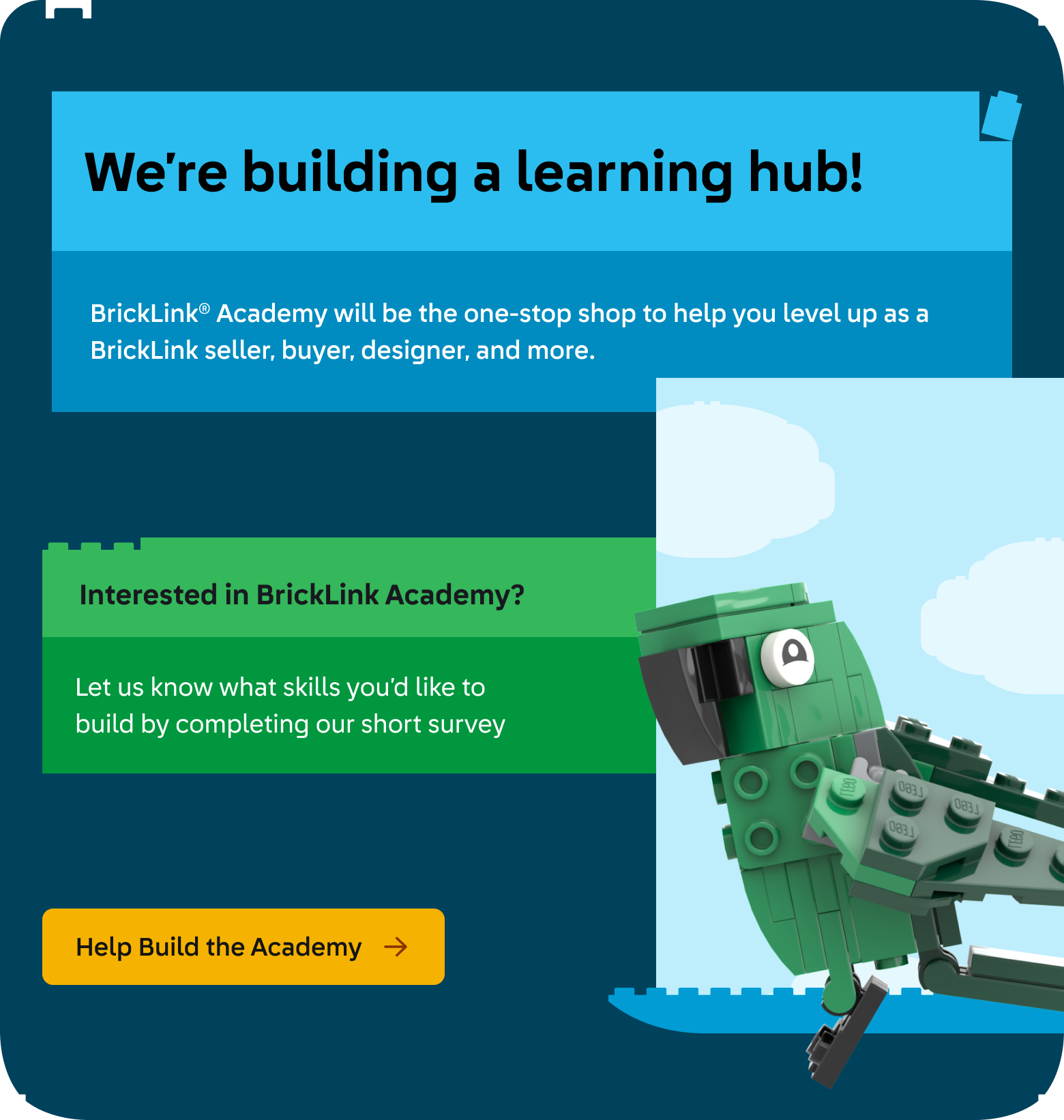 We’re building a learning hub! BrickLink® Academy will be the one-stop shop to help you level up as a BrickLink seller, buyer, designer, and more. Interested in BrickLink Academy? Let us know what skills you’d like to build by completing the short survey below. Click here to take the survey and help build the Academy. Image features this text in blue a green LEGO® brick-built text boxes and the BrickLink parrot mascot in green, flying across a light blue background with brick-built clouds.
