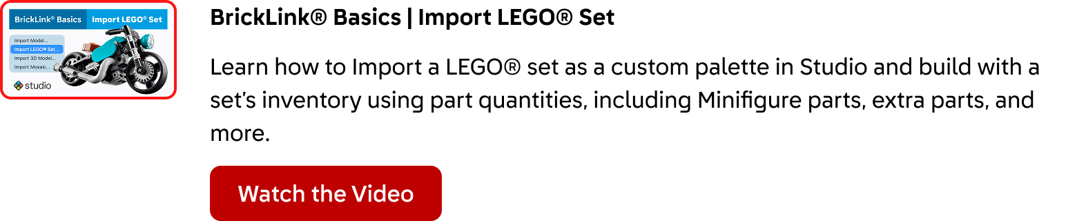 BrickLink® Basics: Import a LEGO® Set. Learn how to Import a LEGO® set as a custom palette in Studio and build with a set’s inventory using part quantities, including Minifigure parts, extra parts, and more. Click here to watch the video.
