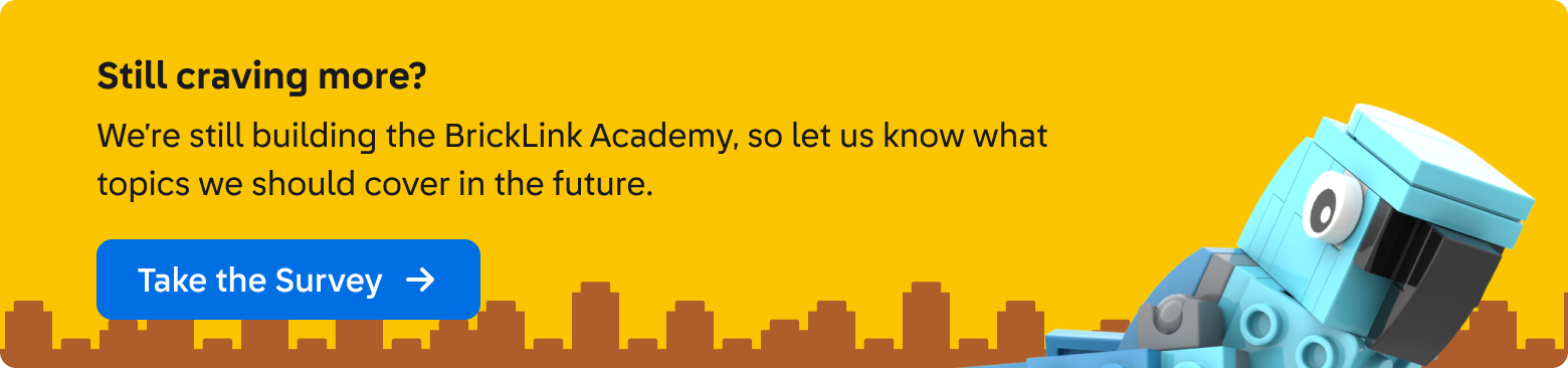 Still craving more? We’re still building the BrickLink Academy, so let us know what topics we should cover in the future. Click here to take the survey. This banner is a graphic designed with a yellow background and a silhouette of stacked dark yellow LEGO® bricks with the BrickLink parrot mascot in blue.