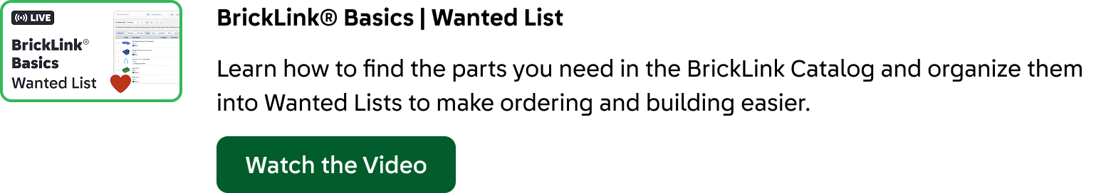 BrickLink® Basics: Wanted List. Learn how to find the parts you need in the BrickLink Catalog and organize them into Wanted Lists to make ordering and building easier. Click here to watch the video.
